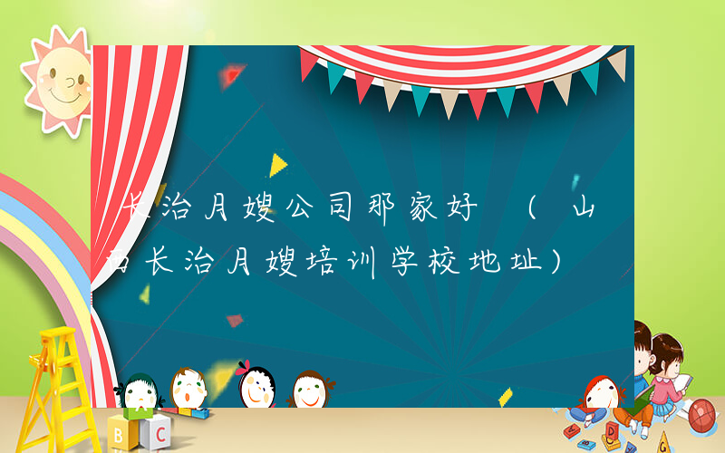 长治月嫂公司那家好 (山西长治月嫂培训学校地址)